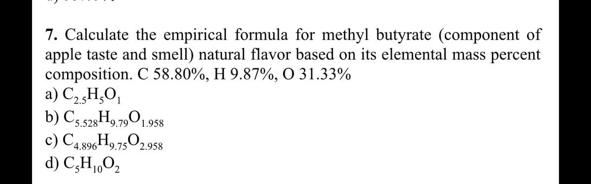 7. Calculate the empirical formula for methyl butyrate (component of
apple taste and smell) natural flavor based on its elemental mass percent
composition. C 58.80%, H 9.87%, O 31.33%
a) C₂ H₂O₁
b) C5.528 H9.7901.958
c) C4.896H9.7502.958
d) C₂H₁0O₂
10