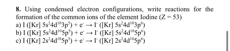 8. Using condensed electron configurations, write reactions for the
formation of the common ions of the element Iodine (Z = 53)
a) I ([Kr] 5s²4d¹03p5) + e¯ → I¯ ([Kr] 5s²4d¹03p)
b) I ([Kr] 5s²4d¹05p³) + e¯ → I¯ ([Kr] 5s²4d¹05p)
c) I ([Kr] 2s²4d¹05p³) + e* → I¯ ([Kr] 2s²4d¹05p)