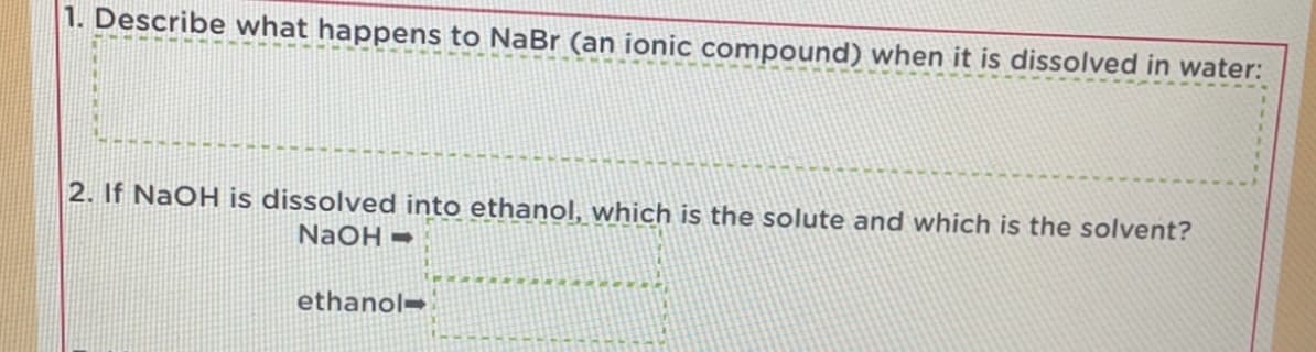 1. Describe what happens to NaBr (an ionic compound) when it is dissolved in water:
2. If NaOH is dissolved into ethanol, which is the solute and which is the solvent?
NaOH =
ethanol=
