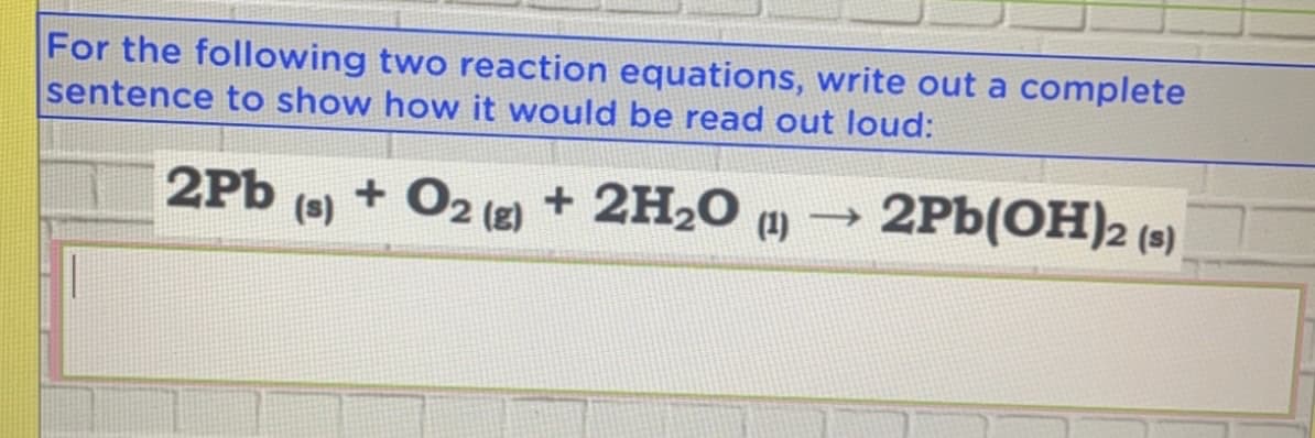 For the following two reaction equations, write out a complete
sentence to show how it would be read out loud:
2Pb
(s)
+ O2 (2) + 2H2O )
(1)
2Pb(OH)2 (9)
