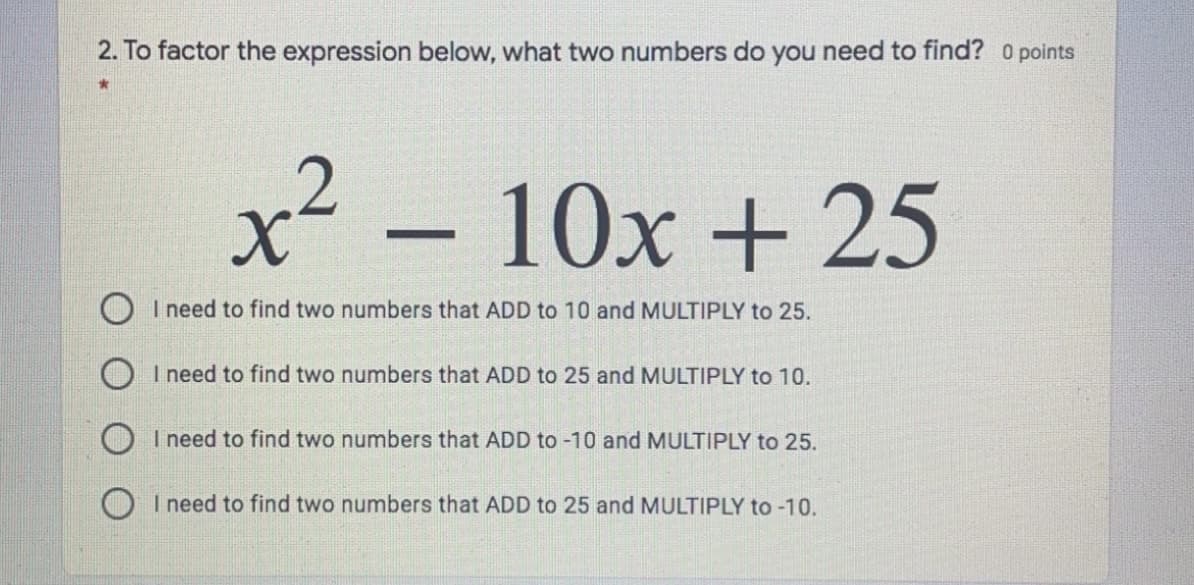2. To factor the expression below, what two numbers do you need to find? O points
x²
10x + 25
O I need to find two numbers that ADD to 10 and MULTIPLY to 25.
I need to find two numbers that ADD to 25 and MULTIPLY to 10.
OI need to find two numbers that ADD to -10 and MULTIPLY to 25.
O I need to find two numbers that ADD to 25 and MULTIPLY to -10.
