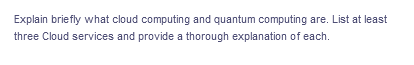 Explain briefly what cloud computing and quantum computing are. List at least
three Cloud services and provide a thorough explanation of each.