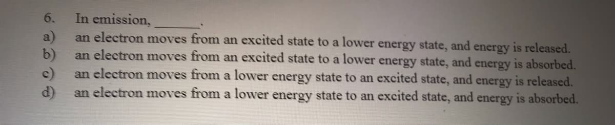 6.
In emission,
a)
an electron moves from an excited state to a lower energy state, and energy is released.
b)
an electron moves from an excited state to a lower energy state, and energy is absorbed.
c)
an electron moves from a lower energy state to an excited state, and energy is released.
d)
an electron moves from a lower energy state to an excited state,
and
is absorbed.
energy
