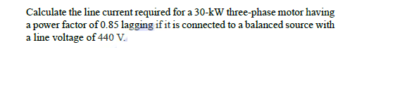 Calculate the line current required for a 30-kW three-phase motor having
a power factor of 0.85 lagging if it is connected to a balanced source with
a line voltage of 440 V.
