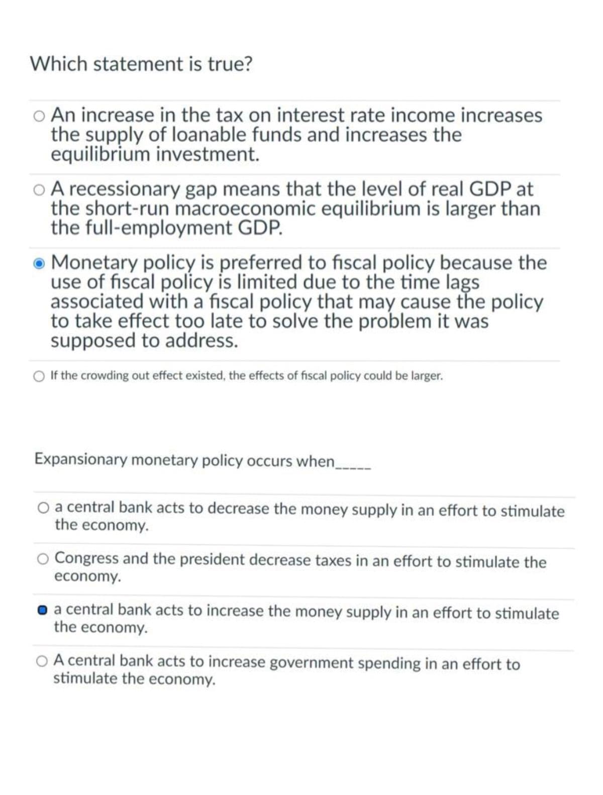 Which statement is true?
O An increase in the tax on interest rate income increases
the supply of loanable funds and increases the
equilibrium investment.
O A recessionary gap means that the level of real GDP at
the short-run macroeconomic equilibrium is larger than
the full-employment GDP.
Monetary policy is preferred to fiscal policy because the
use of fiscal policy is limited due to the time lags
associated with a fiscal policy that may cause the policy
to take effect too late to solve the problem it was
supposed to address.
O If the crowding out effect existed, the effects of fiscal policy could be larger.
Expansionary monetary policy occurs when____
O a central bank acts to decrease the money supply in an effort to stimulate
the economy.
O Congress and the president decrease taxes in an effort to stimulate the
economy.
• a central bank acts to increase the money supply in an effort to stimulate
the economy.
O A central bank acts to increase government spending in an effort to
stimulate the economy.