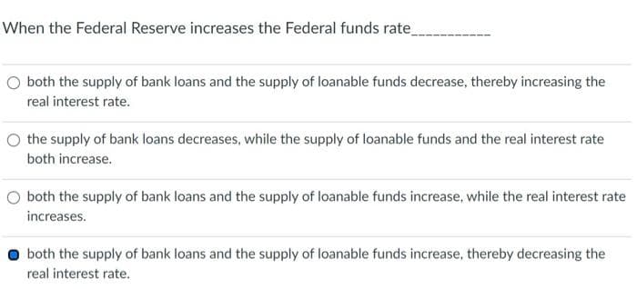 When the Federal Reserve increases the Federal funds rate_
O both the supply of bank loans and the supply of loanable funds decrease, thereby increasing the
real interest rate.
O the supply of bank loans decreases, while the supply of loanable funds and the real interest rate
both increase.
both the supply of bank loans and the supply of loanable funds increase, while the real interest rate
increases.
both the supply of bank loans and the supply of loanable funds increase, thereby decreasing the
real interest rate.
