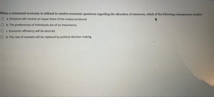 When a command economy is utilized to resolve economic questions regarding the allocation of resources, which of the following consequences results?
a. Everyone will receive an equal share of the output produced.
b. The preferences of individuals are of no importance.
O c. Economic efficiency will be assured.
Od. The role of markets will be replaced by political decision making.