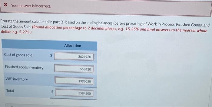 * Your answer is incorrect.
Prorate the amount calculated in part (a) based on the ending balances (before prorating) of Work in Process, Finished Goods, and
Cost of Goods Sold. (Round allocation percentage to 2 decimal places, e.g. 15.25% and final answers to the nearest whole
dollar, e.g. 5,275.)
Cost of goods sold
Finished goods inventory
WIP inventory
Total
Allocation
3629730
558420
1396050
5584200