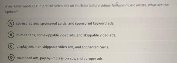 A marketer wants to run pre-roll video ads on YouTube before videos for local music artists. What are the
options?
A sponsored ads, sponsored cards, and sponsored keyword ads.
B bumper ads, non-skippable video ads, and skippable video ads.
C display ads, non-skippable video ads, and sponsored cards.
masthead ads, pay-by-impression ads, and bumper ads.