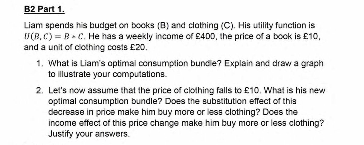 B2 Part 1.
Liam spends his budget on books (B) and clothing (C). His utility function is
U(B,C) = BC. He has a weekly income of £400, the price of a book is £10,
and a unit of clothing costs £20.
1. What is Liam's optimal consumption bundle? Explain and draw a graph
to illustrate your computations.
2. Let's now assume that the price of clothing falls to £10. What is his new
optimal consumption bundle? Does the substitution effect of this
decrease in price make him buy more or less clothing? Does the
income effect of this price change make him buy more or less clothing?
Justify your answers.