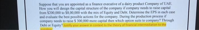 Suppose that you are appointed as a finance executive of a dairy product Company of UAE.
How you will design the capital structure of the company if company needs to raise capital
from $200,000 to $8,00,000 with the mix of Equity and Debt. Determine the EPS in each case
and evaluate the best possible actions for the company. During the production process if
company needs to raise $ 300,000 more capital then which option suits to company? Through
Debt or Equity? Justify your answer in context to the theory of financial intermediation to the
mistion