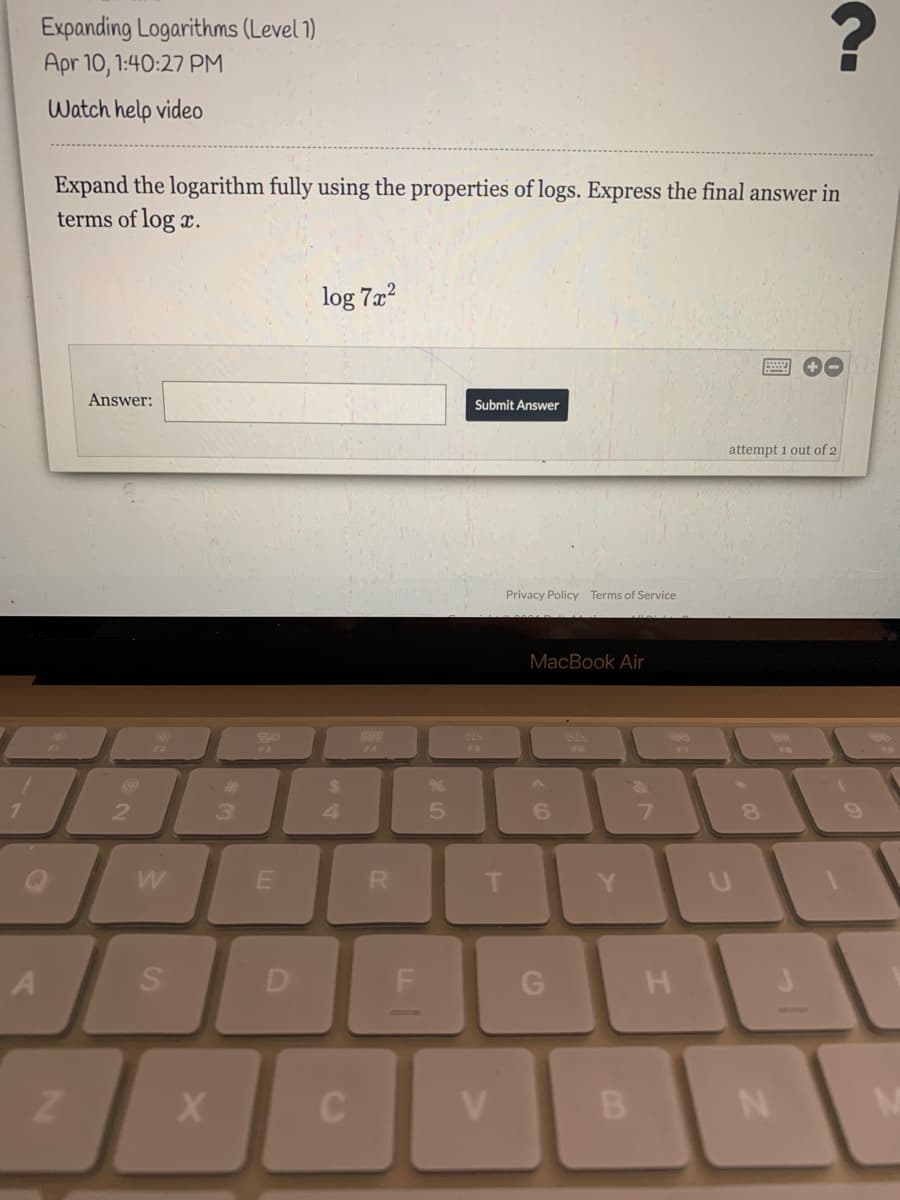 Expanding Logarithms (Level 1)
Apr 10, 1:40:27 PM
Watch help video
Expand the logarithm fully using the properties of logs. Express the final answer in
terms of log x.
log 7a?
Answer:
Submit Answer
attempt i out of 2
Privacy Policy Terms of Service
MacBook Air
F6
F7
%23
%24
4
5.
R.
G
V.
B.
LL
SI
