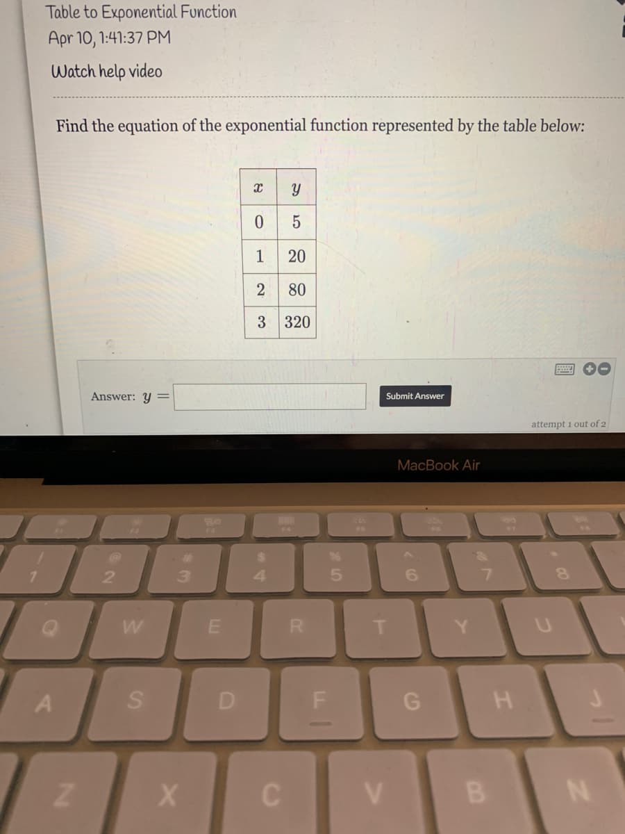 Table to Exponential Function
Apr 10, 1:41:37 PM
Watch help video
Find the equation of the exponential function represented by the table below:
1
20
80
3 320
Answer: Y
Submit Answer
attempt 1 out of 2
MacBook Air
F4
F6
%23
%24
2.
3.
6.
7.
R.
A
D
V.
LL
SI
