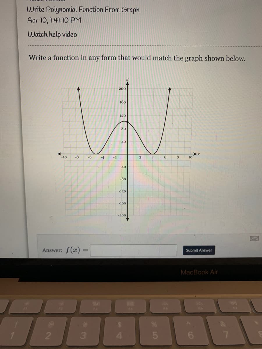 Write Polynomial Function From Graph
Apr 10, 1:41:10 PM
Watch help video
Write a function in any form that would match the graph shown below.
200
160
120
80
40
-10
-8
-6
-4
-2
4
8.
10
-40
-80
-120
-160
-200
ww
Answer: f(x) =
Submit Answer
MacBook Air
888
F2
F3
F6
F4
F6
F7
3.
6.
7.
