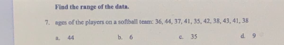 Find the range of the data.
7. ages of the players on a softball team: 36, 44, 37, 41, 35, 42, 38, 43, 41, 38
a.
44
b. 6
C. 35
d. 9
