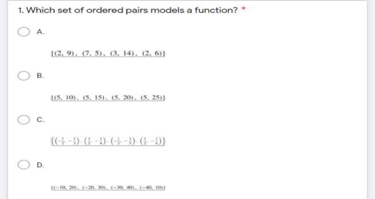 1. Which set of ordered pairs models a function?
А.
{(2, 9). (7. 5), (3, 14), (2, 6)}
В.
((5, 10). (5. 15), (5. 20), (5. 25))
{(-}). (; - 4)- (-→ - 1). († -)}
D.
(-10, 20). (--20, 30), (-30, 40), (-40, 10))
