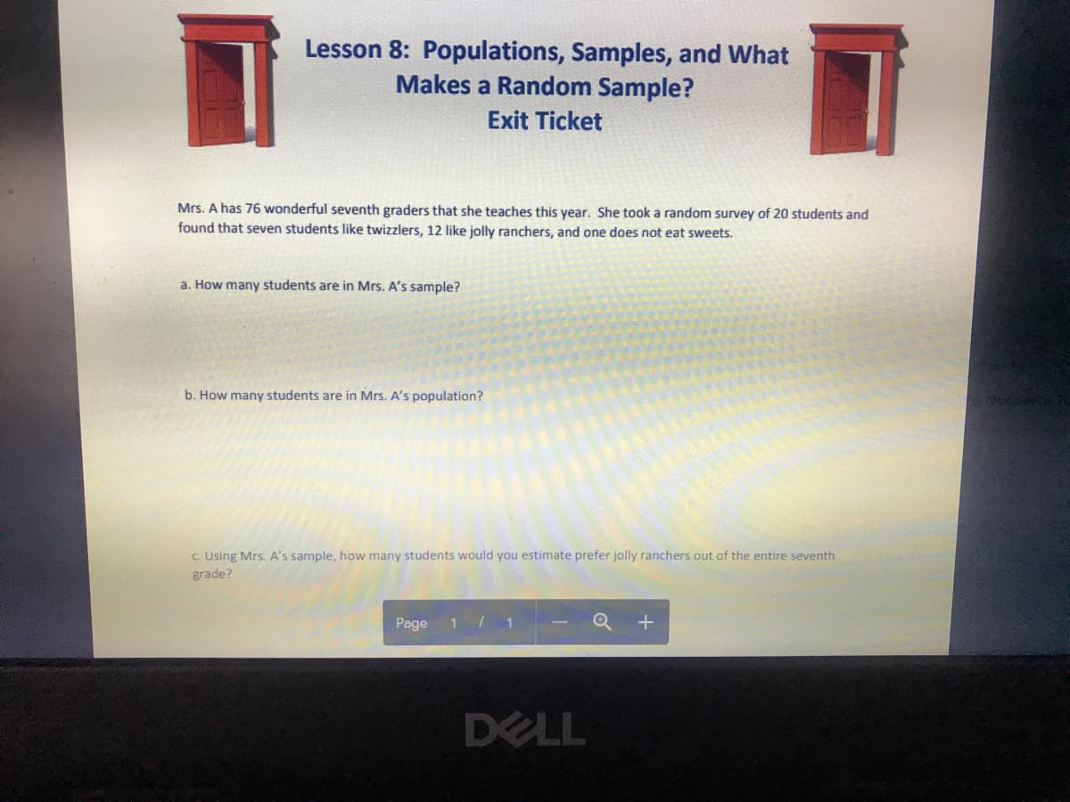 Lesson 8: Populations, Samples, and What
Makes a Random Sample?
Exit Ticket
Mrs. A has 76 wonderful seventh graders that she teaches this year. She took a random survey of 20 students and
found that seven students like twizzlers, 12 like jolly ranchers, and one does not eat sweets.
a. How many students are in Mrs. A's sample?
b. How many students are in Mrs. A's population?
c. Using Mrs. A's sample, how many students would you estimate prefer jolly ranchers out of the entire seventh
grade?
Page
DELL
