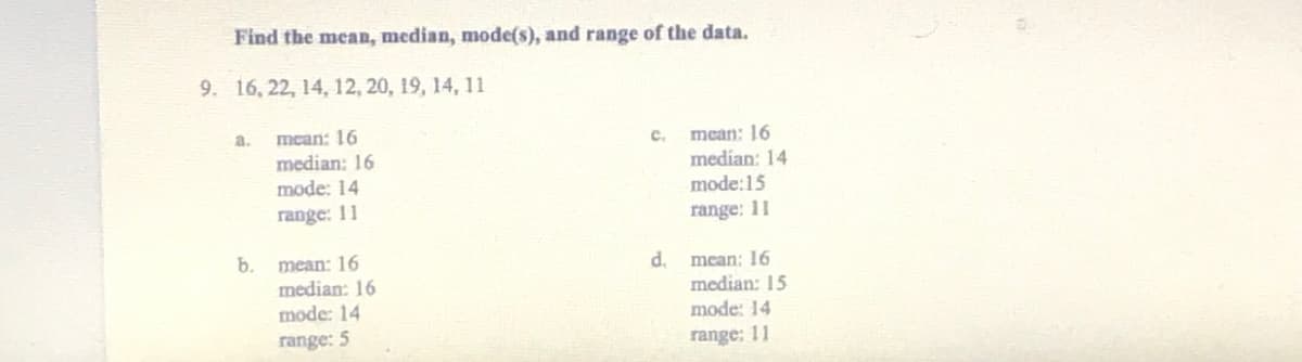 Find the mean, median, mode(s), and range of the data.
9. 16, 22, 14, 12, 20, 19, 14, 11
mean: 16
median: 16
a.
mean: 16
median: 14
mode:15
C.
mode: 14
range: 11
range: 11
b.
mean: 16
median: 16
mode: 14
d.
mean: 16
median: 15
mode: 14
range: 5
range: 11

