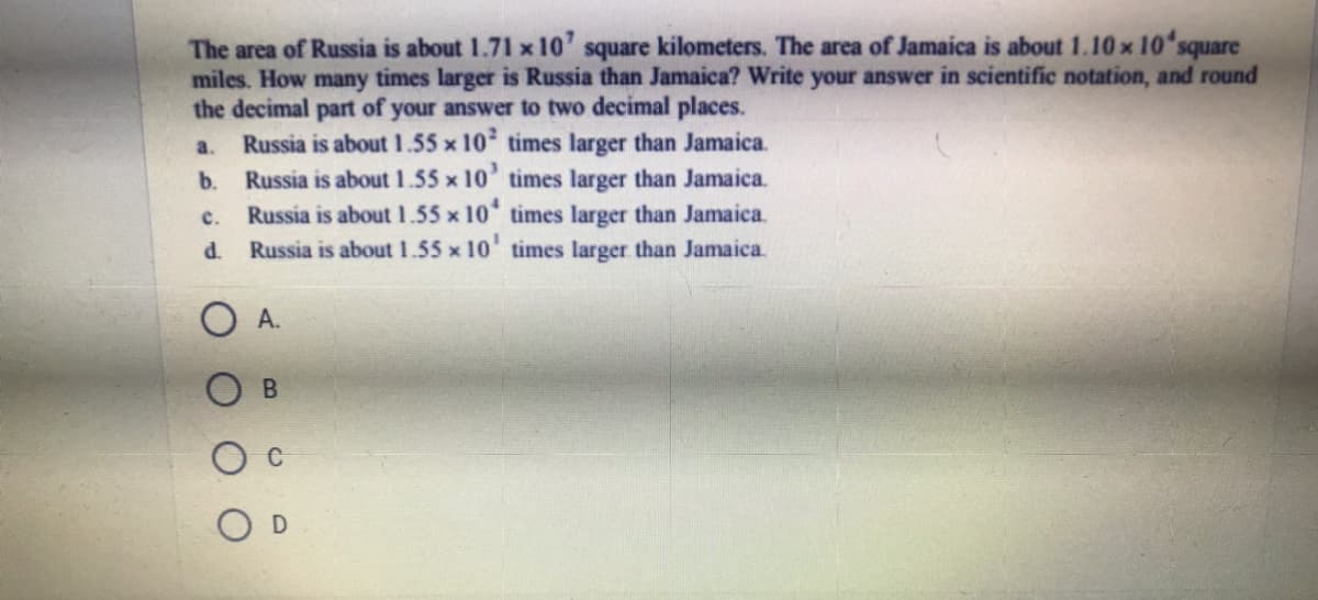 The area of Russia is about 1.71 x 10' square kilometers. The area of Jamaica is about 1.10 x 10'square
miles. How many times larger is Russia than Jamaica? Write your answer in scientific notation, and round
the decimal part of your answer to two decimal places.
Russia is about 1.55 x 10 times larger than Jamaica.
Russia is about 1.55 x 10' times larger than Jamaica.
Russia is about 1.55 x 10 times larger than Jamaica.
Russia is about 1.55 x 10' times larger than Jamaica.
a.
b.
с.
d.
А.
C

