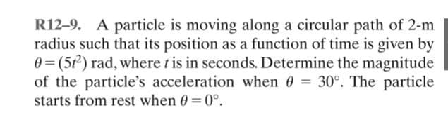 R12-9. A particle is moving along a circular path of 2-m
radius such that its position as a function of time is given by
0 = (51²) rad, where t is in seconds. Determine the magnitude
of the particle's acceleration when 0 = 30°. The particle
starts from rest when 0 = 0°.