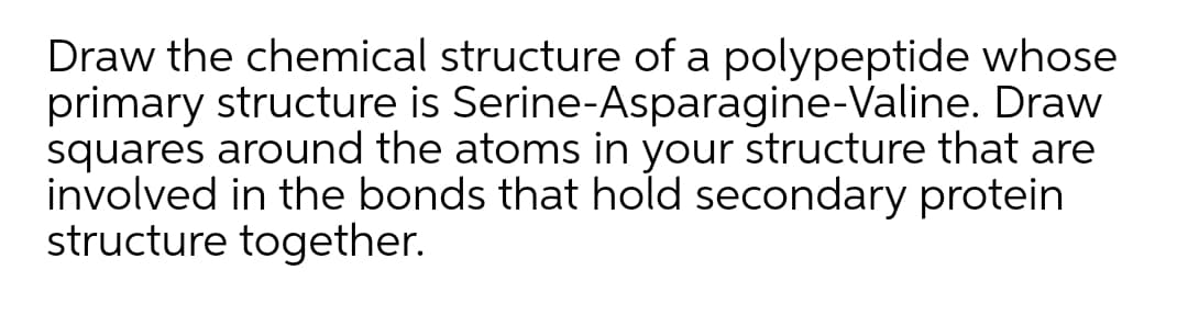 Draw the chemical structure of a polypeptide whose
primary structure is Serine-Asparagine-Valine. Draw
squares around the atoms in your structure that are
involved in the bonds that hold secondary protein
structure together.
