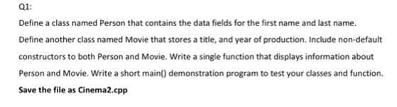 Q1:
Define a class named Person that contains the data fields for the first name and last name.
Define another class named Movie that stores a title, and year of production. Include non-default
constructors to both Person and Movie. Write a single function that displays information about
Person and Movie. Write a short main() demonstration program to test your classes and function.
Save the file as Cinema2.cpp
