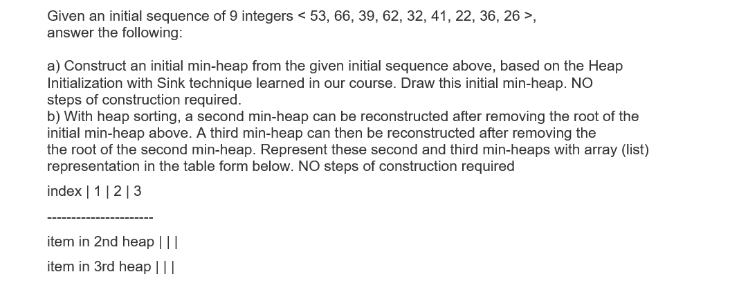 Given an initial sequence of 9 integers < 53, 66, 39, 62, 32, 41, 22, 36, 26 >,
answer the following:
a) Construct an initial min-heap from the given initial sequence above, based on the Heap
Initialization with Sink technique learned in our course. Draw this initial min-heap. NO
steps of construction required.
b) With heap sorting, a second min-heap can be reconstructed after removing the root of the
initial min-heap above. A third min-heap can then be reconstructed after removing the
the root of the second min-heap. Represent these second and third min-heaps with array (list)
representation in the table form below. NO steps of construction required
index | 1 |2|3
item in 2nd heap |||
item in 3rd heap |||
