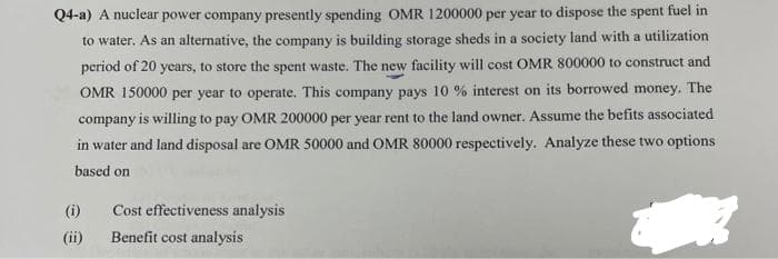 Q4-a) A nuclear power company presently spending OMR 1200000 per year to dispose the spent fuel in
to water. As an alternative, the company is building storage sheds in a society land with a utilization
period of 20 years, to store the spent waste. The new facility will cost OMR 800000 to construct and
OMR 150000 per year to operate. This company pays 10 % interest on its borrowed money. The
company is willing to pay OMR 200000 per year rent to the land owner. Assume the befits associated
in water and land disposal are OMR 50000 and OMR 80000 respectively. Analyze these two options
based on
Cost effectiveness analysis
ķ
Benefit cost analysis
(i)