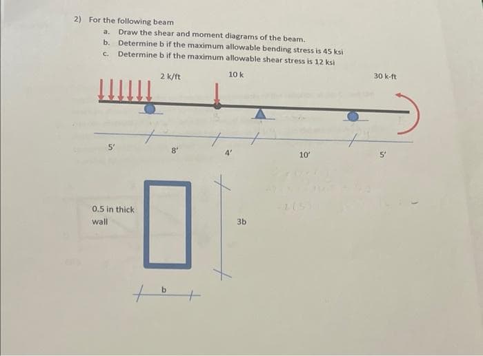 2) For the following beam
a. Draw the shear and moment diagrams of the beam.
b.
Determine b if the maximum allowable bending stress is 45 ksi
Determine b if the maximum allowable shear stress is 12 ksi
C.
10 k
2 k/ft
8'
10'
0.5 in thick
wall
b +
3b
30 k-ft