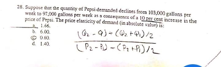 28. Suppose that the quantity of Pepsi demanded declines from 103,000 gallons per
week to 97,000 gallons per week as a consequence of a 10 per cent increase in the
price of Pepsi. The price elasticity of demand (in absclute value) is:
2 1.66.
b. 6.00.
© 0.60.
d. 1.40.
(Pz - BJ -( Pz tPi)2
