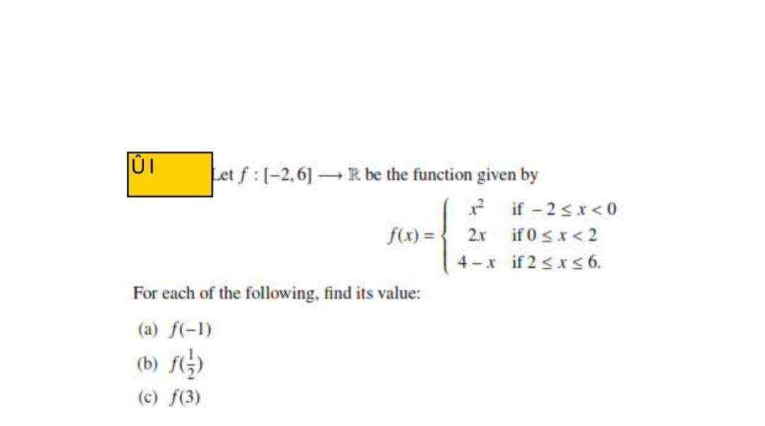 Let f :[-2,6] R be the function given by
* if -2 sx<o
f(x) = { 2x if 0sx<2
4-x if 2 sxs 6.
For each of the following, find its value:
(a) f(-1)
(b) fG)
(c) f(3)
