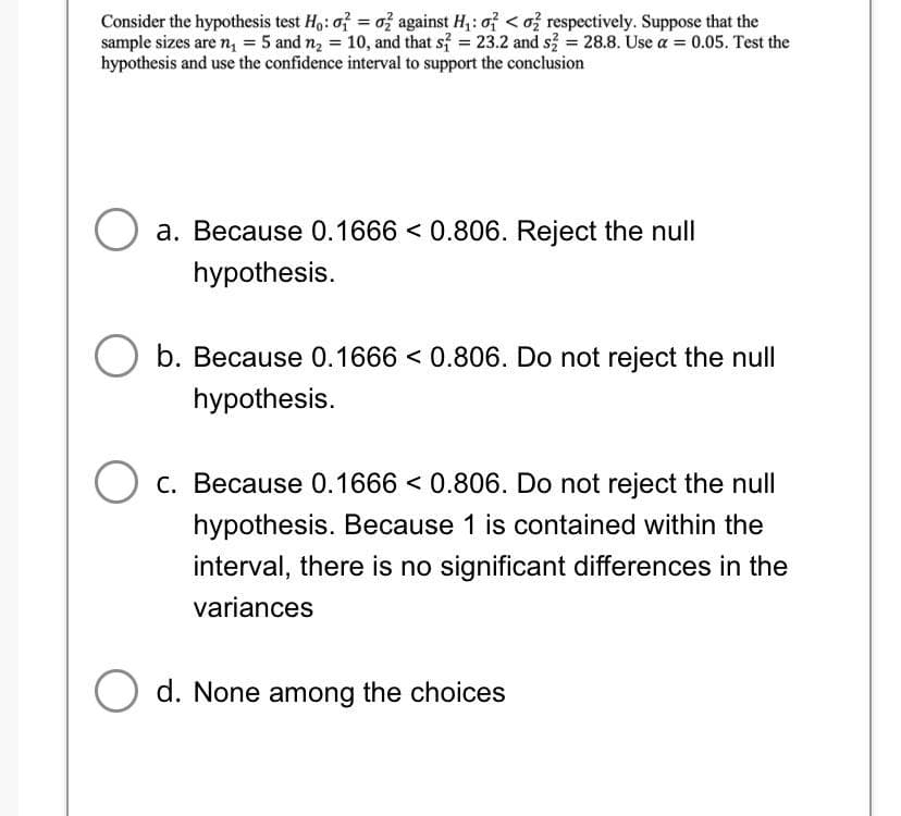 Consider the hypothesis test Ho: o = o2 against H₁: o <o2 respectively. Suppose that the
sample sizes are n₁ = 5 and n₂ = 10, and that s2 = 23.2 and s2 = 28.8. Use a = 0.05. Test the
hypothesis and use the confidence interval to support the conclusion
O a. Because 0.1666 < 0.806. Reject the null
hypothesis.
O b. Because 0.1666 < 0.806. Do not reject the null
hypothesis.
O c. Because 0.1666 < 0.806. Do not reject the null
hypothesis. Because 1 is contained within the
interval, there is no significant differences in the
variances
O d. None among the choices