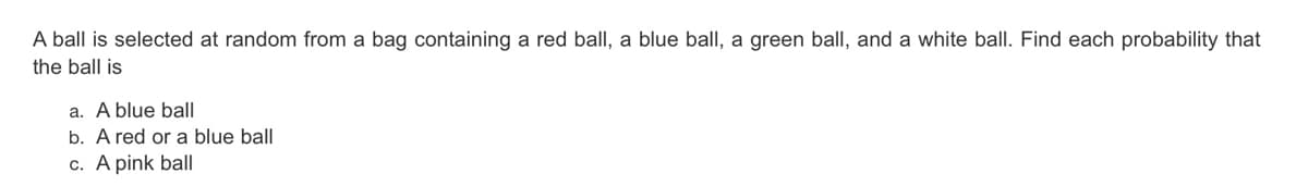 A ball is selected at random from a bag containing a red ball, a blue ball, a green ball, and a white ball. Find each probability that
the ball is
a. A blue ball
b. A red or a blue ball
c. A pink bal|
