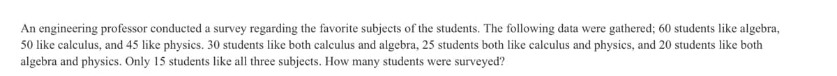 An engineering professor conducted a survey regarding the favorite subjects of the students. The following data were gathered; 60 students like algebra,
50 like calculus, and 45 like physics. 30 students like both calculus and algebra, 25 students both like calculus and physics, and 20 students like both
algebra and physics. Only 15 students like all three subjects. How many students were surveyed?
