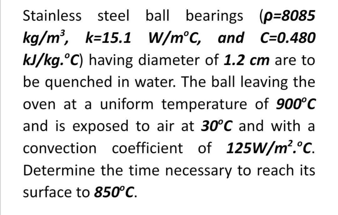 Stainless steel ball bearings (p=8085
kg/m²,
kJ/kg.°C) having diameter of 1.2 cm are to
k=15.1 W/m°C, and C=0.480
be quenched in water. The ball leaving the
oven at a uniform temperature of 900°C
and is exposed to air at 30°C and with a
convection coefficient of 125W/m².°C.
Determine the time necessary to reach its
surface to 850°C.
