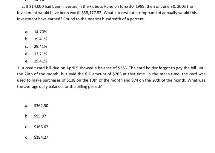 2. If $14,000 had been invested in the Fictious Fund on June 30, 1995, then on June 30, 2005 the
investment would have been worth $55,177.52. What interest rate compounded annually would this
investment have earned? Round to the nearest hundredth of a percent.
а.
14.70%
b.
39.41%
С.
29.41%
d.
13.71%
е.
29.41%
3. A credit card bill due on April 5 showed a balance of $263. The card holder forgot to pay the bill until
the 20th of the month, but paid the full amount of $263 at that time. In the mean time, the card was
used to make purchases of $138 on the 10th of the month and $74 on the 20th of the month. What was
the average daily balance for the billing period?
а.
$362.50
b.
$95.97
с.
$166.07
d.
$184.27
