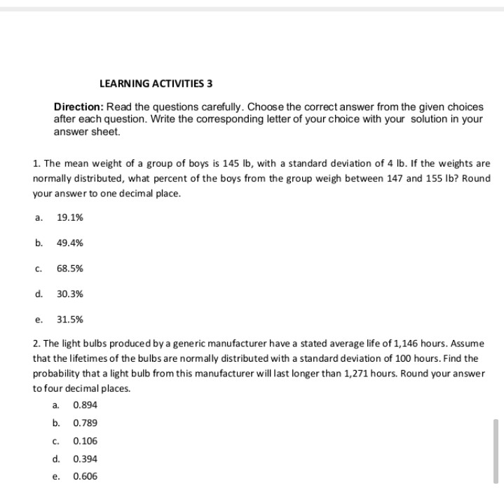 LEARNING ACTIVITIES 3
Direction: Read the questions carefully. Choose the correct answer from the given choices
after each question. Write the corresponding letter of your choice with your solution in your
answer sheet.
1. The mean weight of a group of boys is 145 Ib, with a standard deviation of 4 Ib. If the weights are
normally distributed, what percent of the boys from the group weigh between 147 and 155 Ib? Round
your answer to one decimal place.
a.
19.1%
b.
49.4%
C.
68.5%
d.
30.3%
е.
31.5%
2. The light bulbs produced by a generic manufacturer have a stated average life of 1,146 hours. Assume
that the lifetimes of the bulbs are normally distributed with a standard deviation of 100 hours. Find the
probability that a light bulb from this manufacturer will last longer than 1,271 hours. Round your answer
to four decimal places.
a.
0.894
b. 0.789
C.
0.106
d.
0.394
е.
0.606
