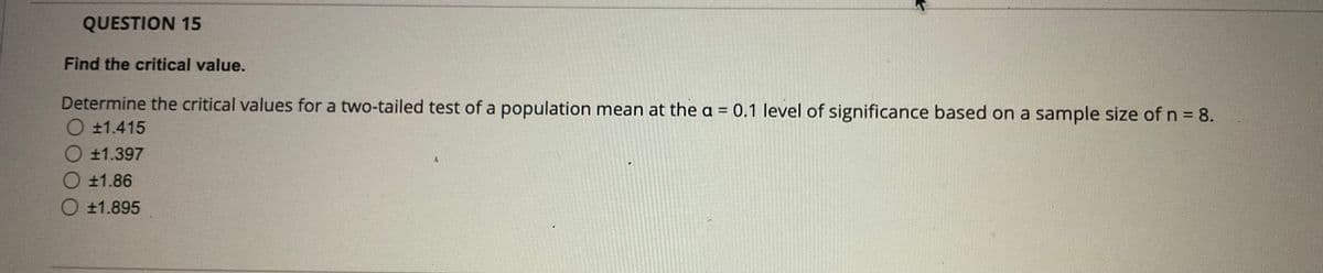 QUESTION 15
Find the critical value.
Determine the critical values for a two-tailed test of a population mean at the a = 0.1 level of significance based on a sample size of n = 8.
O ±1.415
±1.397
O +1.86
O +1.895
