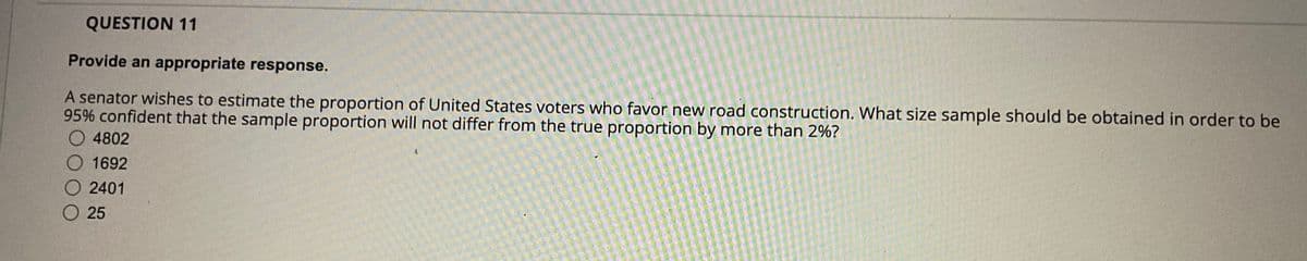 QUESTION 11
Provide an appropriate response.
A senator wishes to estimate the proportion of United States voters who favor new road construction. What size sample should be obtained in order to be
95% confident that the sample proportion will not differ from the true proportion by more than 2%?
4802
1692
2401
25
