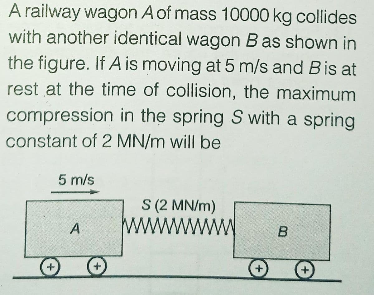 A railway wagon A of mass 10000 kg collides
with another identical wagon B as shown in
the figure. If A is moving at 5 m/s and Bis at
rest at the time of collision, the maximum
compression in the spring S with a spring
constant of 2 MN/m will be
5 m/s
S (2 MN/m)
ww
