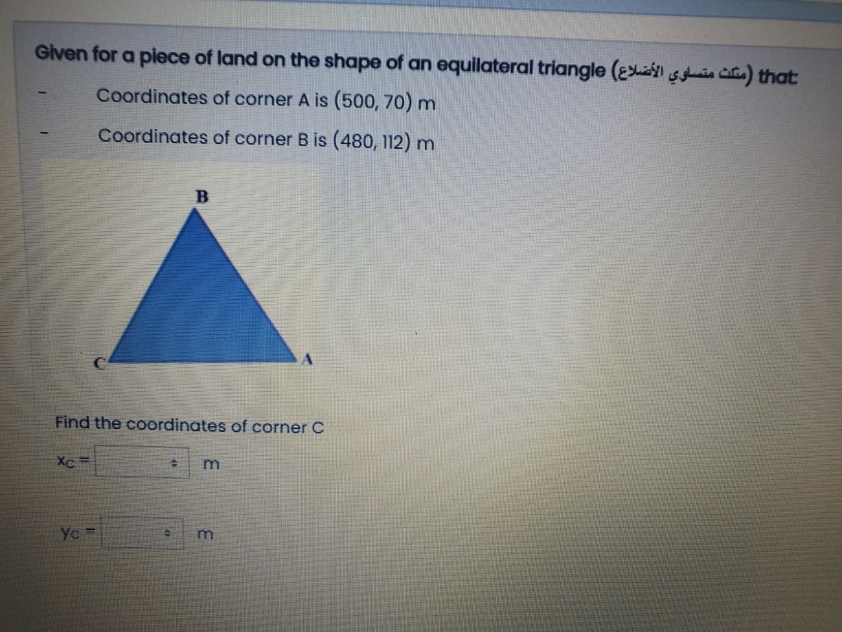 Given for a plece of land on the shape of an equilateral triangle (E sis ia) that:
Coordinates of corner A is (500, 70) m
Coordinates of corner B is (480, 112) m
Find the coordinates of corner C
Ye
