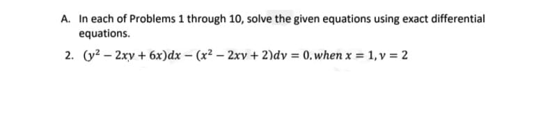 A. In each of Problems 1 through 10, solve the given equations using exact differential
equations.
2. (y? – 2xy + 6x)dx – (x² – 2xv + 2)dy = 0.when x = 1, v = 2
