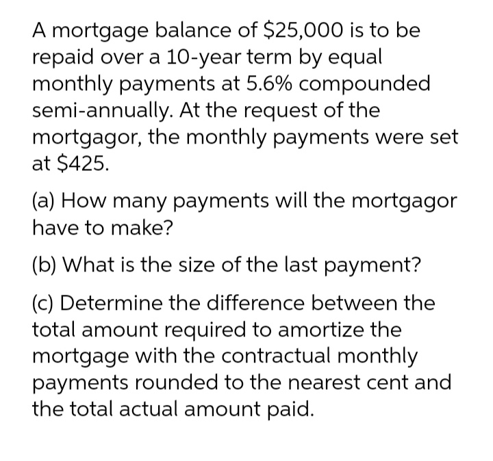 A mortgage balance of $25,000 is to be
repaid over a 10-year term by equal
monthly payments at 5.6% compounded
semi-annually. At the request of the
mortgagor, the monthly payments were set
at $425.
(a) How many payments will the mortgagor
have to make?
(b) What is the size of the last payment?
(c) Determine the difference between the
total amount required to amortize the
mortgage with the contractual monthly
payments rounded to the nearest cent and
the total actual amount paid.
