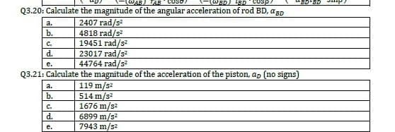 TAB
*BD BD
Q3.20: Calculate the magnitude of the angular acceleration of rod BD, aBp
2407 rad/s
4818 rad/s
19451 rad/s
23017 rad/s?
44764 rad/s?
a.
b.
C.
d.
e.
Q3.21: Calculate the magnitude of the acceleration of the piston, ap (no signs)
119 m/s?
514 m/s?
1676 m/s2
6899 m/s?
7943 m/s2
a.
b.
C.
d.
е.
