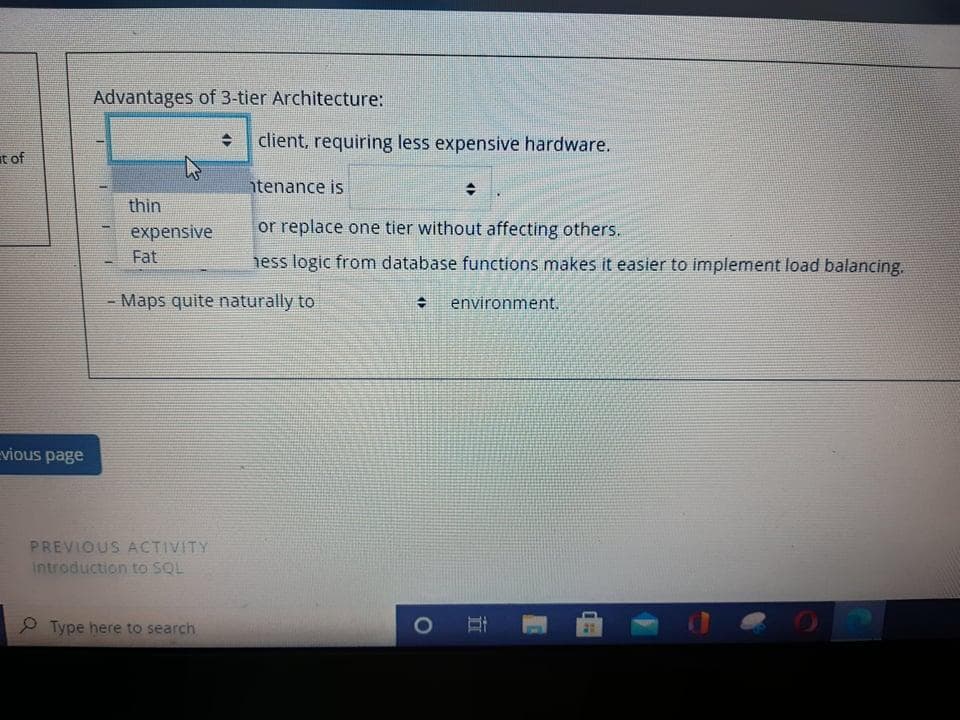 Advantages of 3-tier Architecture:
client, requiring less expensive hardware.
it of
htenance is
thin
expensive
or replace one tier without affecting others.
Fat
hess logic from database functions makes it easier to implement load balancing.
- Maps quite naturally to
environment.
vious page
PREVIOUS ACTIVITY
Introduction to SQL
2 Type here to search
