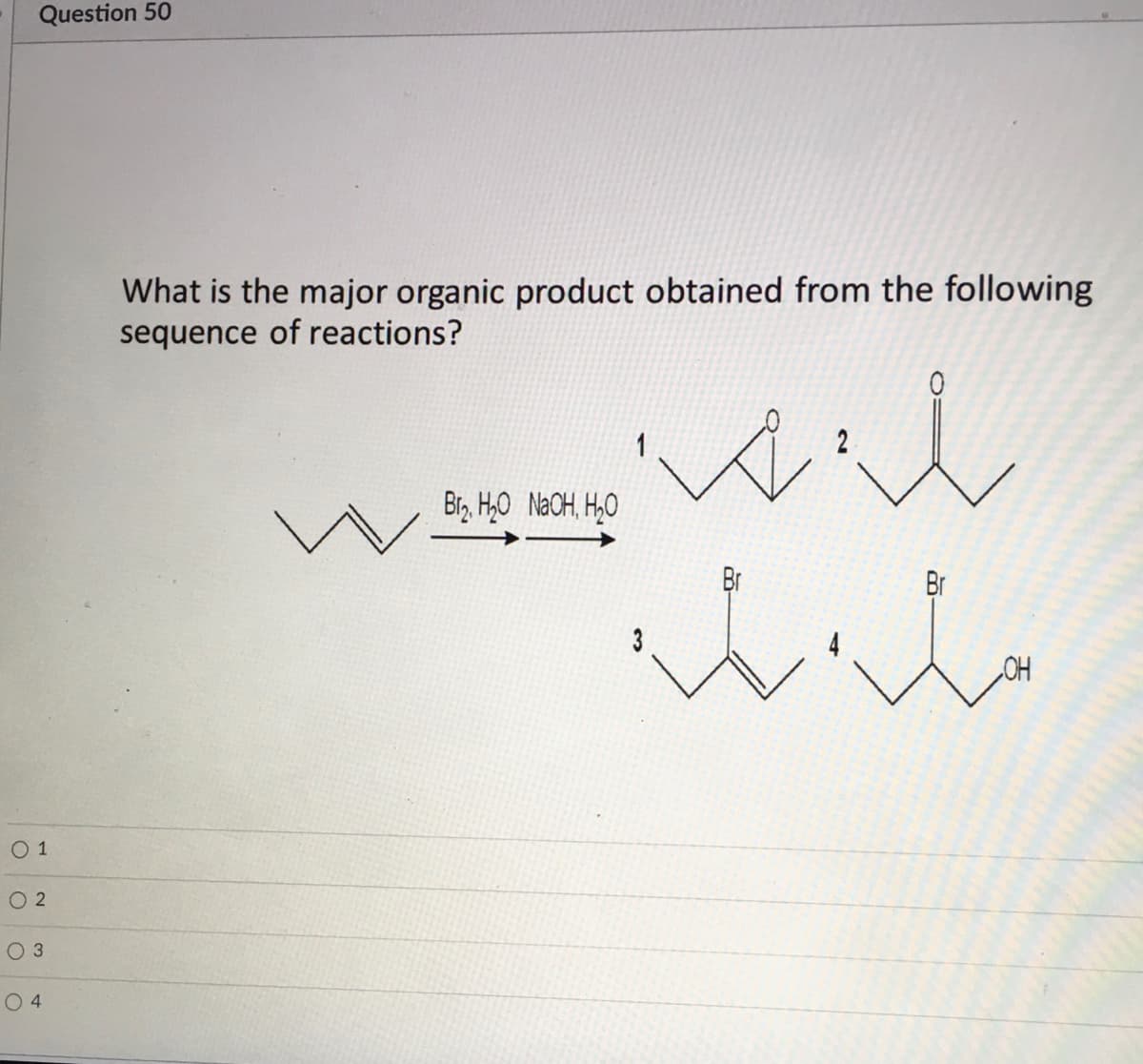 Question 50
What is the major organic product obtained from the following
sequence of reactions?
wil
1
Br, H,0 NaCH, H,0
Br
Br
3
CH
О1
O 2
O 3
O 4
