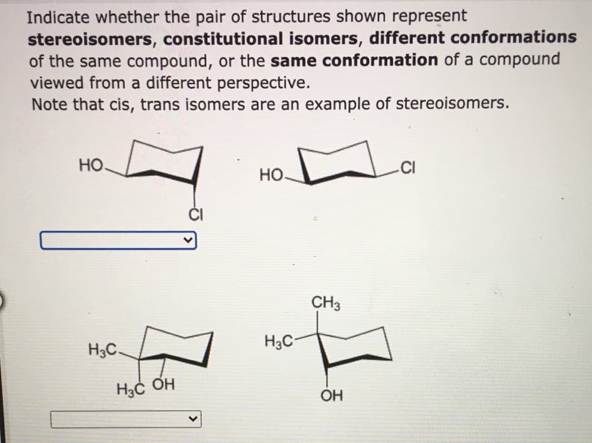 Indicate whether the pair of structures shown represent
stereoisomers, constitutional isomers, different conformations
of the same compound, or the same conformation of a compound
viewed from a different perspective.
Note that cis, trans isomers are an example of stereoisomers.
Но.
CI
Но-
CH3
H3C-
H3C-
ОН
OH
