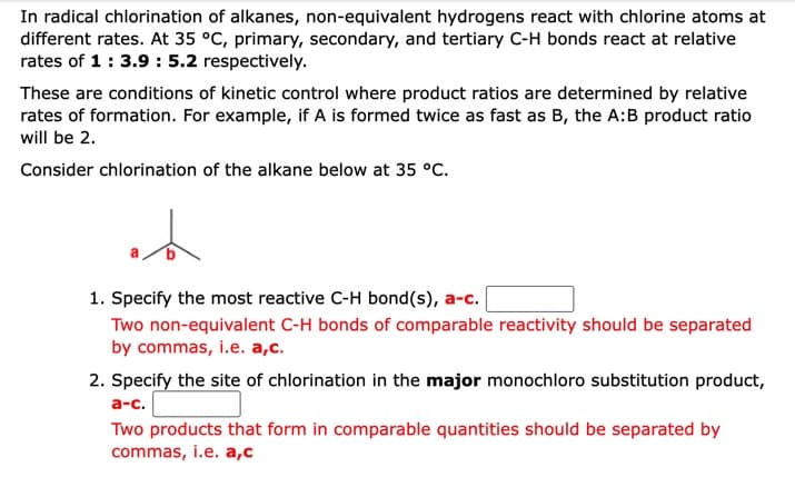 In radical chlorination of alkanes, non-equivalent hydrogens react with chlorine atoms at
different rates. At 35 °C, primary, secondary, and tertiary C-H bonds react at relative
rates of 1: 3.9 : 5.2 respectively.
These are conditions of kinetic control where product ratios are determined by relative
rates of formation. For example, if A is formed twice as fast as B, the A:B product ratio
will be 2.
Consider chlorination of the alkane below at 35 °C.
1. Specify the most reactive C-H bond(s), a-c.
Two non-equivalent C-H bonds of comparable reactivity should be separated
by commas, i.e. a,c.
2. Specify the site of chlorination in the major monochloro substitution product,
а-с.
Two products that form in comparable quantities should be separated by
commas, i.e. a,c
