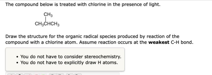 The compound below is treated with chlorine in the presence of light.
CH3
CH,CHCH3
Draw the structure for the organic radical species produced by reaction of the
compound with a chlorine atom. Assume reaction occurs at the weakest C-H bond.
• You do not have to consider stereochemistry.
• You do not have to explicitly draw H atoms.
