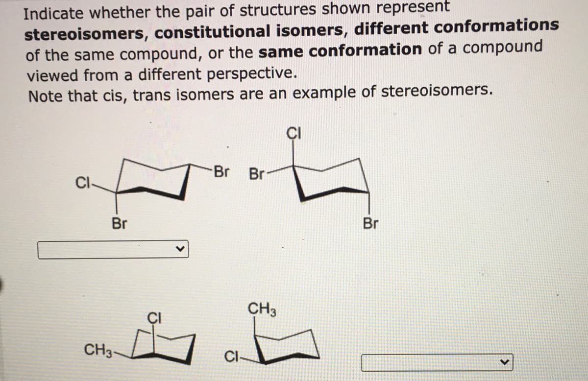 Indicate whether the pair of structures shown represent
stereoisomers, constitutional isomers, different conformations
of the same compound, or the same conformation of a compound
viewed from a different perspective.
Note that cis, trans isomers are an example of stereoisomers.
Br
Br
CI-
Br
Br
CH3
CH3-
CI-
